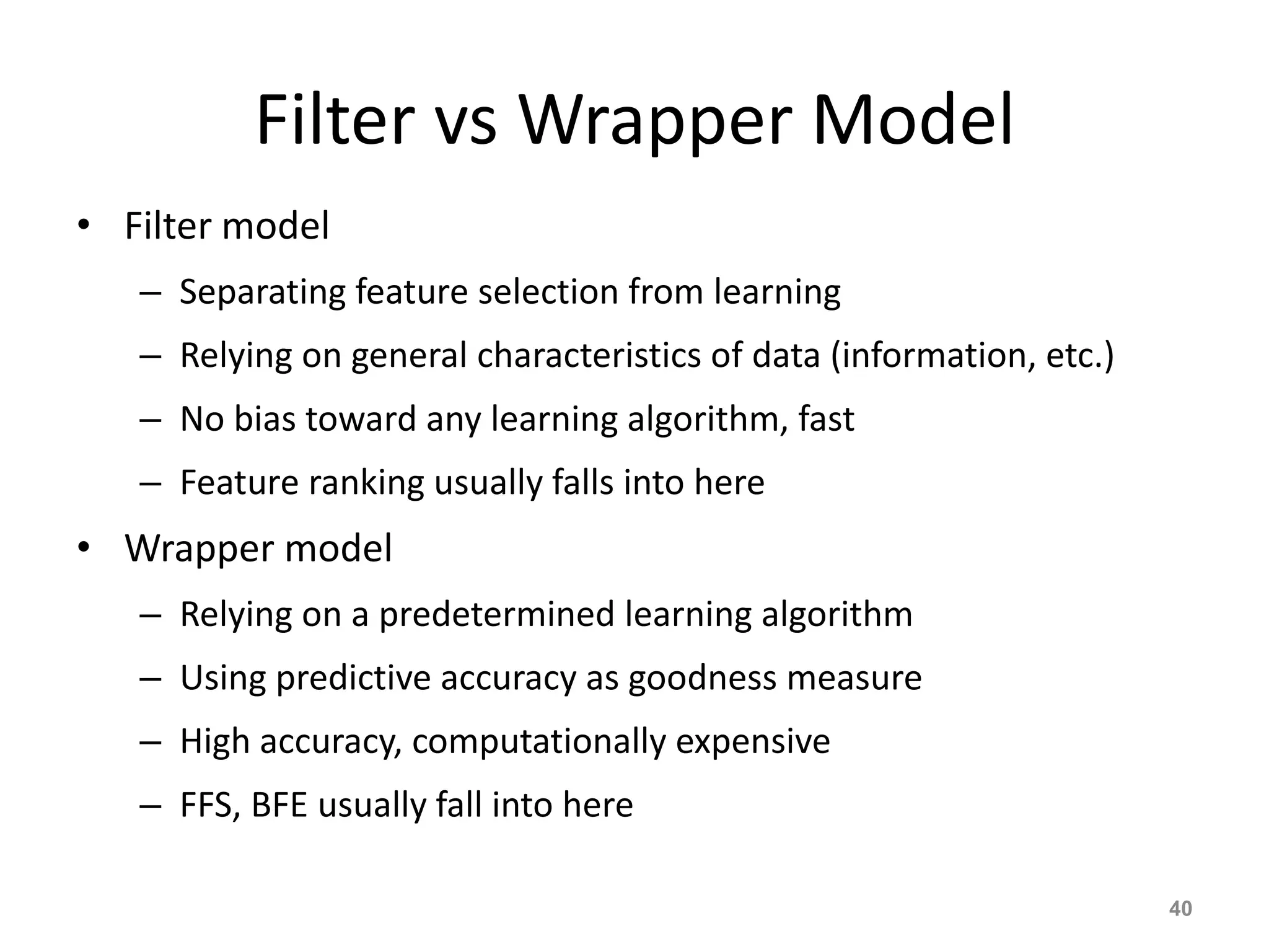 Filter vs Wrapper Model
• Filter model
– Separating feature selection from learning
– Relying on general characteristics of data (information, etc.)
– No bias toward any learning algorithm, fast
– Feature ranking usually falls into here
• Wrapper model
– Relying on a predetermined learning algorithm
– Using predictive accuracy as goodness measure
– High accuracy, computationally expensive
– FFS, BFE usually fall into here
40
 