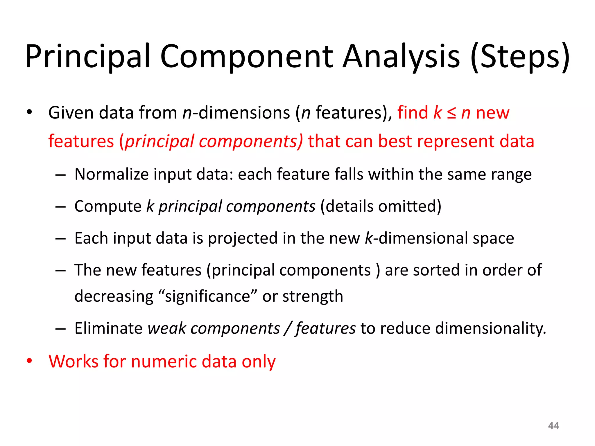 Principal Component Analysis (Steps)
• Given data from n-dimensions (n features), find k ≤ n new
features (principal components) that can best represent data
– Normalize input data: each feature falls within the same range
– Compute k principal components (details omitted)
– Each input data is projected in the new k-dimensional space
– The new features (principal components ) are sorted in order of
decreasing “significance” or strength
– Eliminate weak components / features to reduce dimensionality.
• Works for numeric data only
44
 