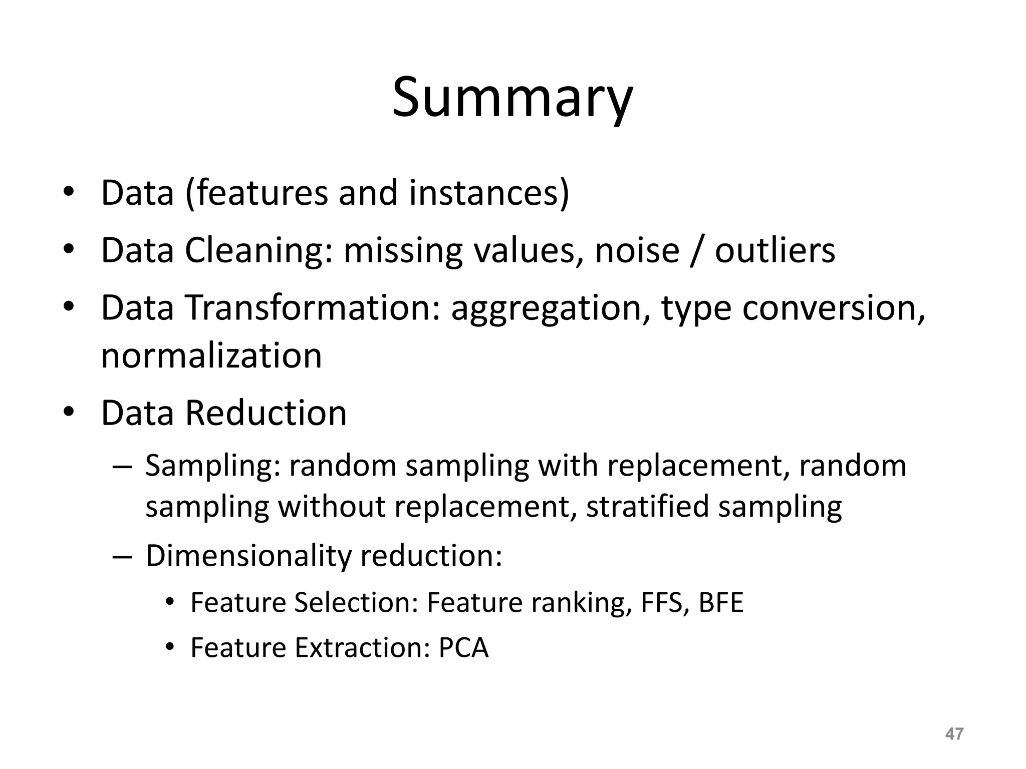 Summary
• Data (features and instances)
• Data Cleaning: missing values, noise / outliers
• Data Transformation: aggregation, type conversion,
normalization
• Data Reduction
– Sampling: random sampling with replacement, random
sampling without replacement, stratified sampling
– Dimensionality reduction:
• Feature Selection: Feature ranking, FFS, BFE
• Feature Extraction: PCA
47
 