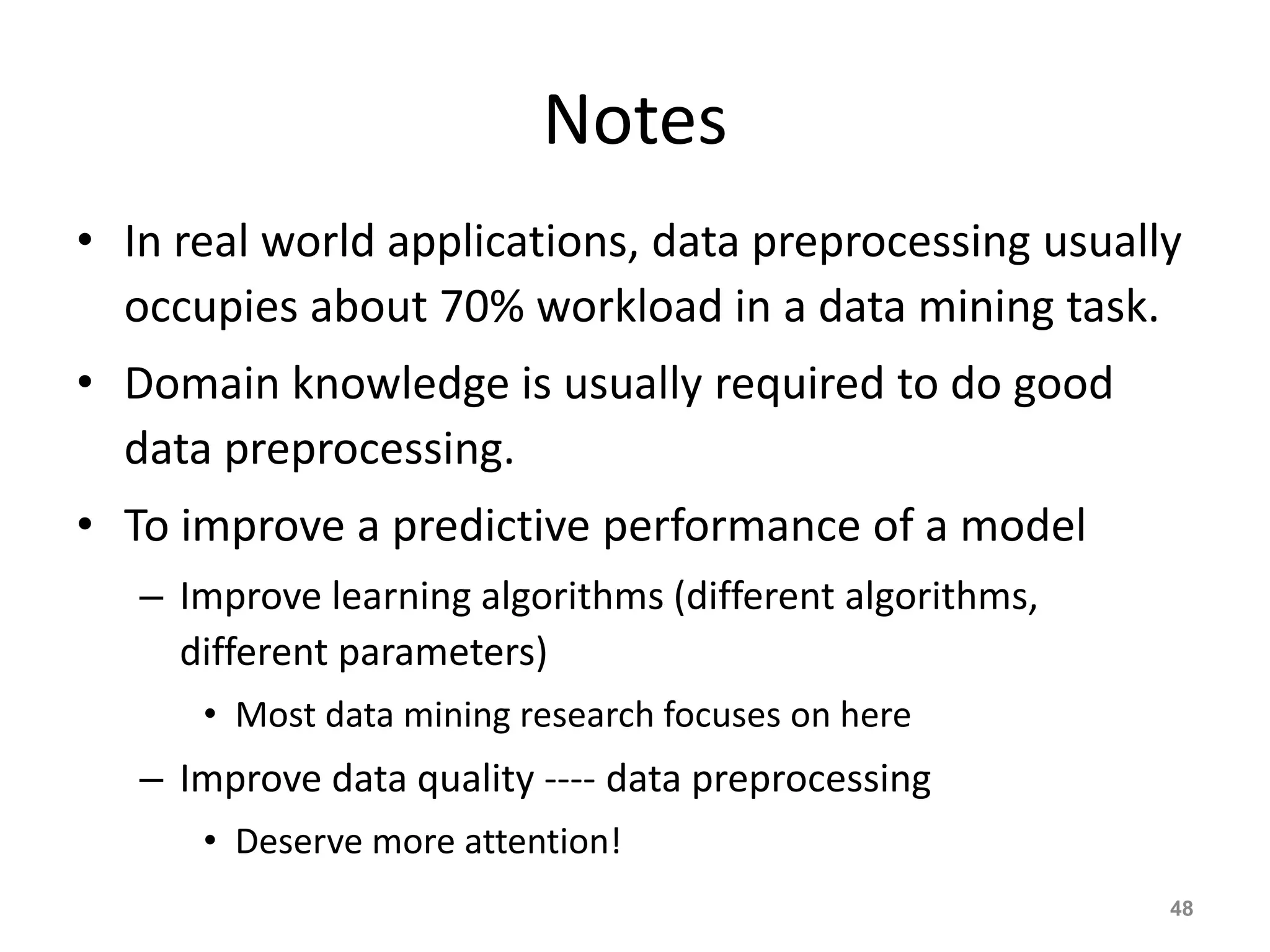 Notes
• In real world applications, data preprocessing usually
occupies about 70% workload in a data mining task.
• Domain knowledge is usually required to do good
data preprocessing.
• To improve a predictive performance of a model
– Improve learning algorithms (different algorithms,
different parameters)
• Most data mining research focuses on here
– Improve data quality ---- data preprocessing
• Deserve more attention!
48
 