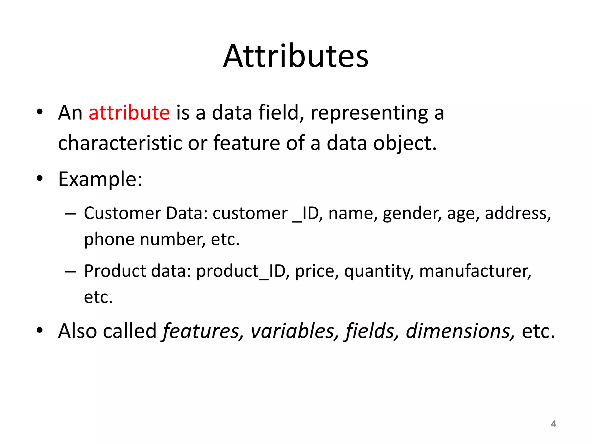 Attributes
• An attribute is a data field, representing a
characteristic or feature of a data object.
• Example:
– Customer Data: customer _ID, name, gender, age, address,
phone number, etc.
– Product data: product_ID, price, quantity, manufacturer,
etc.
• Also called features, variables, fields, dimensions, etc.
4
 