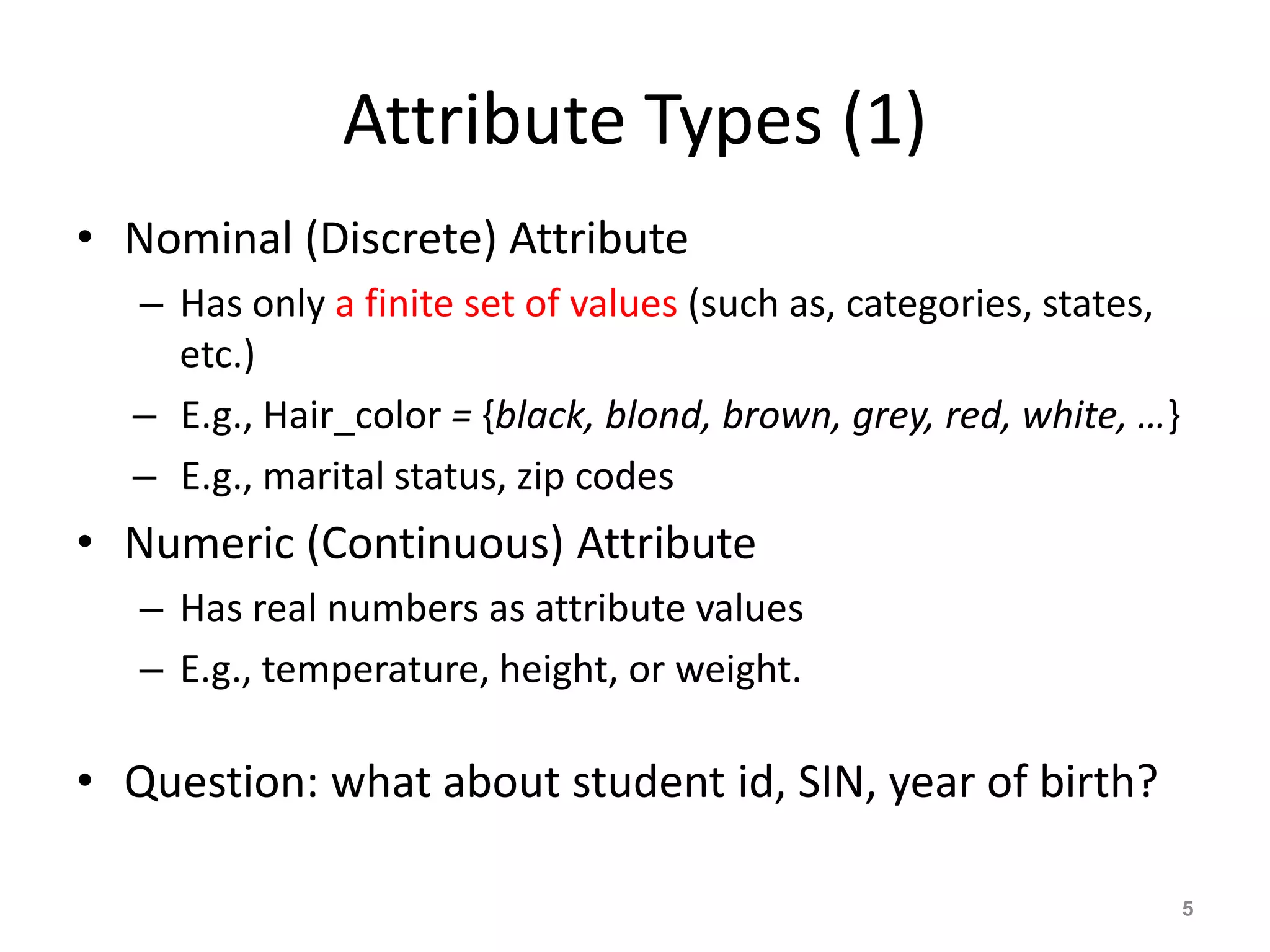 Attribute Types (1)
• Nominal (Discrete) Attribute
– Has only a finite set of values (such as, categories, states,
etc.)
– E.g., Hair_color = {black, blond, brown, grey, red, white, …}
– E.g., marital status, zip codes
• Numeric (Continuous) Attribute
– Has real numbers as attribute values
– E.g., temperature, height, or weight.
• Question: what about student id, SIN, year of birth?
5
 