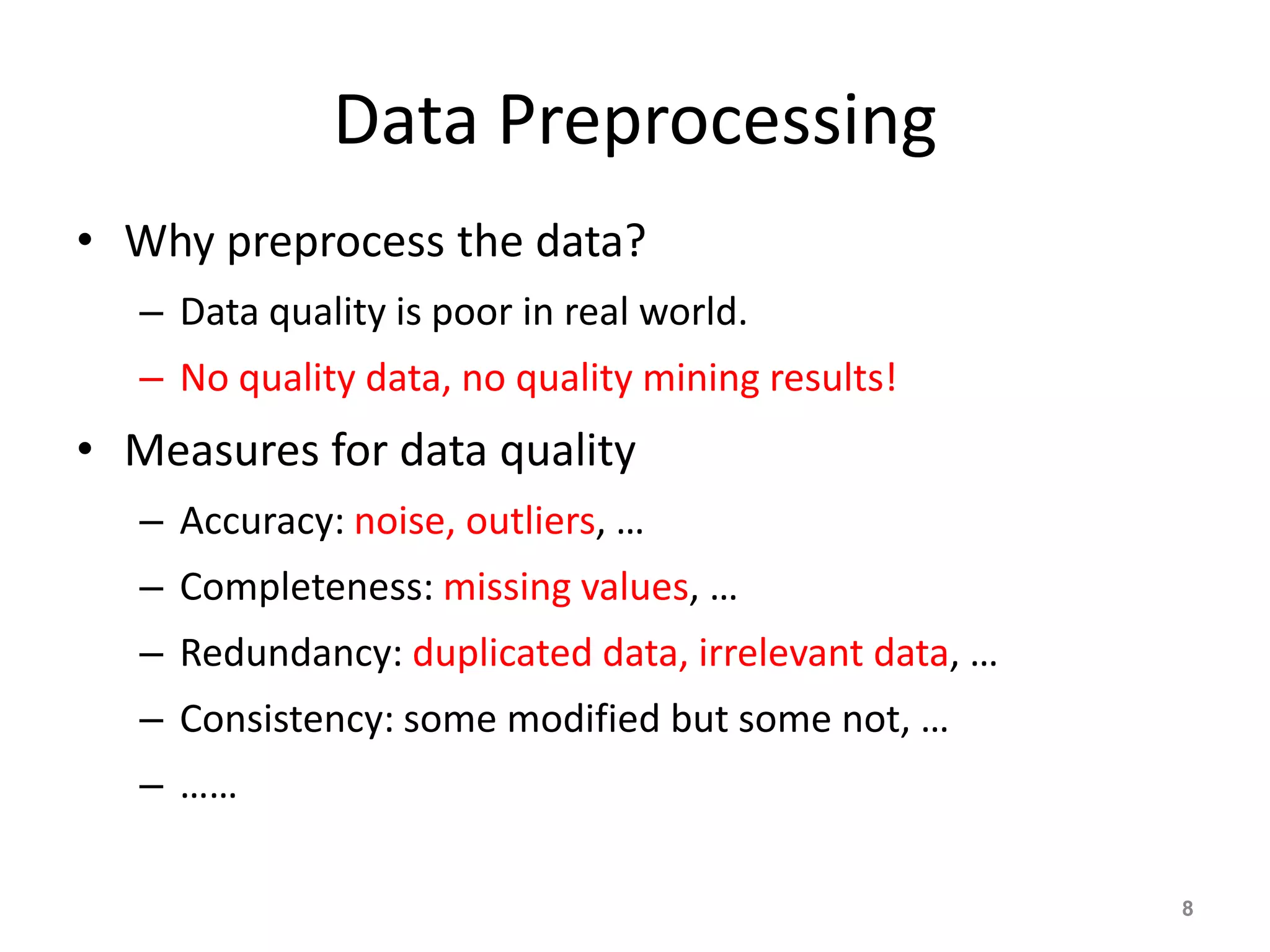 Data Preprocessing
• Why preprocess the data?
– Data quality is poor in real world.
– No quality data, no quality mining results!
• Measures for data quality
– Accuracy: noise, outliers, …
– Completeness: missing values, …
– Redundancy: duplicated data, irrelevant data, …
– Consistency: some modified but some not, …
– ……
8
 