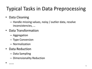 Typical Tasks in Data Preprocessing
• Data Cleaning
– Handle missing values, noisy / outlier data, resolve
inconsistencies, …
• Data Transformation
– Aggregation
– Type Conversion
– Normalization
• Data Reduction
– Data Sampling
– Dimensionality Reduction
• ……
9
 
