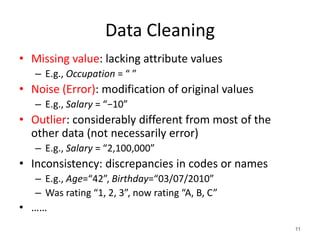 Data Cleaning
• Missing value: lacking attribute values
– E.g., Occupation = “ ”
• Noise (Error): modification of original values
– E.g., Salary = “−10”
• Outlier: considerably different from most of the
other data (not necessarily error)
– E.g., Salary = “2,100,000”
• Inconsistency: discrepancies in codes or names
– E.g., Age=“42”, Birthday=“03/07/2010”
– Was rating “1, 2, 3”, now rating “A, B, C”
• ……
11
 