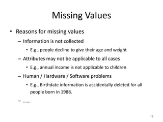 Missing Values
• Reasons for missing values
– Information is not collected
• E.g., people decline to give their age and weight
– Attributes may not be applicable to all cases
• E.g., annual income is not applicable to children
– Human / Hardware / Software problems
• E.g., Birthdate information is accidentally deleted for all
people born in 1988.
– ……
12
 