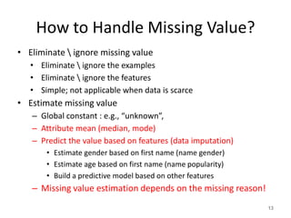 How to Handle Missing Value?
• Eliminate  ignore missing value
• Eliminate  ignore the examples
• Eliminate  ignore the features
• Simple; not applicable when data is scarce
• Estimate missing value
– Global constant : e.g., “unknown”,
– Attribute mean (median, mode)
– Predict the value based on features (data imputation)
• Estimate gender based on first name (name gender)
• Estimate age based on first name (name popularity)
• Build a predictive model based on other features
– Missing value estimation depends on the missing reason!
13
 