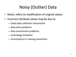 Noisy (Outlier) Data
• Noise: refers to modification of original values
• Incorrect attribute values may be due to
– faulty data collection instruments
– data entry problems
– data transmission problems
– technology limitation
– inconsistency in naming convention
15
 