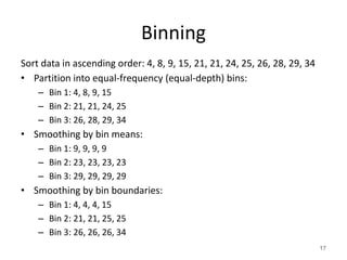 Binning
Sort data in ascending order: 4, 8, 9, 15, 21, 21, 24, 25, 26, 28, 29, 34
• Partition into equal-frequency (equal-depth) bins:
– Bin 1: 4, 8, 9, 15
– Bin 2: 21, 21, 24, 25
– Bin 3: 26, 28, 29, 34
• Smoothing by bin means:
– Bin 1: 9, 9, 9, 9
– Bin 2: 23, 23, 23, 23
– Bin 3: 29, 29, 29, 29
• Smoothing by bin boundaries:
– Bin 1: 4, 4, 4, 15
– Bin 2: 21, 21, 25, 25
– Bin 3: 26, 26, 26, 34
17
 