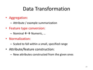 Data Transformation
• Aggregation:
– Attribute / example summarization
• Feature type conversion:
– Nominal  Numeric, …
• Normalization:
– Scaled to fall within a small, specified range
• Attribute/feature construction:
– New attributes constructed from the given ones
21
 