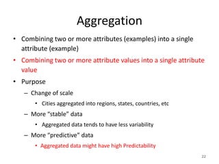 Aggregation
• Combining two or more attributes (examples) into a single
attribute (example)
• Combining two or more attribute values into a single attribute
value
• Purpose
– Change of scale
• Cities aggregated into regions, states, countries, etc
– More “stable” data
• Aggregated data tends to have less variability
– More “predictive” data
• Aggregated data might have high Predictability
22
 