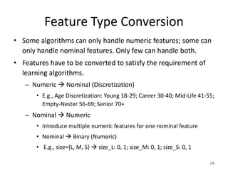 Feature Type Conversion
• Some algorithms can only handle numeric features; some can
only handle nominal features. Only few can handle both.
• Features have to be converted to satisfy the requirement of
learning algorithms.
– Numeric  Nominal (Discretization)
• E.g., Age Discretization: Young 18-29; Career 30-40; Mid-Life 41-55;
Empty-Nester 56-69; Senior 70+
– Nominal  Numeric
• Introduce multiple numeric features for one nominal feature
• Nominal  Binary (Numeric)
• E.g., size={L, M, S}  size_L: 0, 1; size_M: 0, 1; size_S: 0, 1
24
 