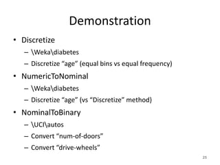 Demonstration
• Discretize
– Wekadiabetes
– Discretize “age” (equal bins vs equal frequency)
• NumericToNominal
– Wekadiabetes
– Discretize “age” (vs “Discretize” method)
• NominalToBinary
– UCIautos
– Convert “num-of-doors”
– Convert “drive-wheels”
25
 