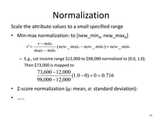 Normalization
716.00)00.1(
000,12000,98
000,12600,73



26
Scale the attribute values to a small specified range
• Min-max normalization: to [new_minA, new_maxA]
– E.g., Let income range $12,000 to $98,000 normalized to [0.0, 1.0].
Then $73,000 is mapped to
• Z-score normalization (μ: mean, σ: standard deviation):
• ……
AAA
AA
A
minnewminnewmaxnew
minmax
minv
v _)__(' 



 
