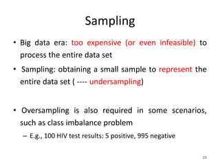 Sampling
• Big data era: too expensive (or even infeasible) to
process the entire data set
• Sampling: obtaining a small sample to represent the
entire data set ( ---- undersampling)
• Oversampling is also required in some scenarios,
such as class imbalance problem
– E.g., 100 HIV test results: 5 positive, 995 negative
29
 