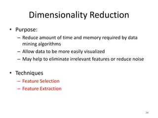 Dimensionality Reduction
• Purpose:
– Reduce amount of time and memory required by data
mining algorithms
– Allow data to be more easily visualized
– May help to eliminate irrelevant features or reduce noise
• Techniques
– Feature Selection
– Feature Extraction
34
 