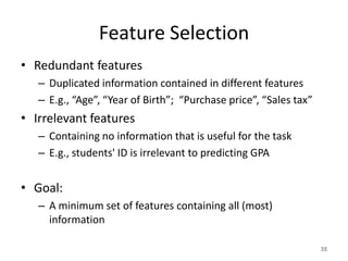 Feature Selection
• Redundant features
– Duplicated information contained in different features
– E.g., “Age”, “Year of Birth”; “Purchase price”, “Sales tax”
• Irrelevant features
– Containing no information that is useful for the task
– E.g., students' ID is irrelevant to predicting GPA
• Goal:
– A minimum set of features containing all (most)
information
35
 