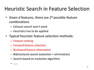 Heuristic Search in Feature Selection
• Given d features, there are 2d possible feature
combinations
– Exhaust search won’t work
– Heuristics has to be applied
• Typical heuristic feature selection methods:
– Feature ranking
– Forward feature selection
– Backward feature elimination
– Bidirectional search (selection + elimination)
– Search based on evolution algorithm
– ……
36
 