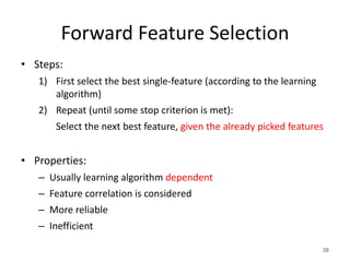 Forward Feature Selection
• Steps:
1) First select the best single-feature (according to the learning
algorithm)
2) Repeat (until some stop criterion is met):
Select the next best feature, given the already picked features
• Properties:
– Usually learning algorithm dependent
– Feature correlation is considered
– More reliable
– Inefficient
38
 