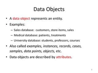 Data Objects
• A data object represents an entity.
• Examples:
– Sales database: customers, store items, sales
– Medical database: patients, treatments
– University database: students, professors, courses
• Also called examples, instances, records, cases,
samples, data points, objects, etc.
• Data objects are described by attributes.
3
 