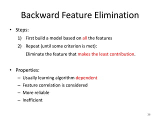Backward Feature Elimination
• Steps:
1) First build a model based on all the features
2) Repeat (until some criterion is met):
Eliminate the feature that makes the least contribution.
• Properties:
– Usually learning algorithm dependent
– Feature correlation is considered
– More reliable
– Inefficient
39
 