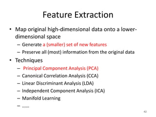 Feature Extraction
• Map original high-dimensional data onto a lower-
dimensional space
– Generate a (smaller) set of new features
– Preserve all (most) information from the original data
• Techniques
– Principal Component Analysis (PCA)
– Canonical Correlation Analysis (CCA)
– Linear Discriminant Analysis (LDA)
– Independent Component Analysis (ICA)
– Manifold Learning
– ……
42
 