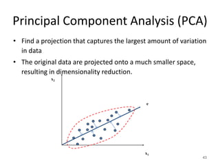 Principal Component Analysis (PCA)
• Find a projection that captures the largest amount of variation
in data
• The original data are projected onto a much smaller space,
resulting in dimensionality reduction.
43
x2
x1
e
 