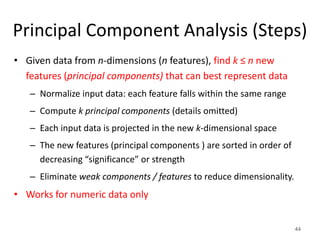 Principal Component Analysis (Steps)
• Given data from n-dimensions (n features), find k ≤ n new
features (principal components) that can best represent data
– Normalize input data: each feature falls within the same range
– Compute k principal components (details omitted)
– Each input data is projected in the new k-dimensional space
– The new features (principal components ) are sorted in order of
decreasing “significance” or strength
– Eliminate weak components / features to reduce dimensionality.
• Works for numeric data only
44
 