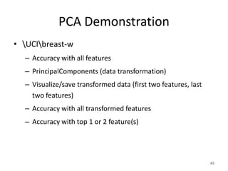 PCA Demonstration
• UCIbreast-w
– Accuracy with all features
– PrincipalComponents (data transformation)
– Visualize/save transformed data (first two features, last
two features)
– Accuracy with all transformed features
– Accuracy with top 1 or 2 feature(s)
45
 