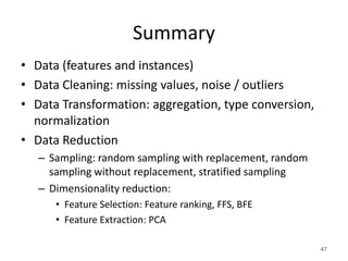 Summary
• Data (features and instances)
• Data Cleaning: missing values, noise / outliers
• Data Transformation: aggregation, type conversion,
normalization
• Data Reduction
– Sampling: random sampling with replacement, random
sampling without replacement, stratified sampling
– Dimensionality reduction:
• Feature Selection: Feature ranking, FFS, BFE
• Feature Extraction: PCA
47
 