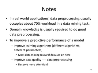 Notes
• In real world applications, data preprocessing usually
occupies about 70% workload in a data mining task.
• Domain knowledge is usually required to do good
data preprocessing.
• To improve a predictive performance of a model
– Improve learning algorithms (different algorithms,
different parameters)
• Most data mining research focuses on here
– Improve data quality ---- data preprocessing
• Deserve more attention!
48
 