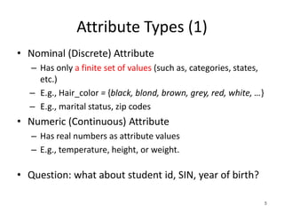 Attribute Types (1)
• Nominal (Discrete) Attribute
– Has only a finite set of values (such as, categories, states,
etc.)
– E.g., Hair_color = {black, blond, brown, grey, red, white, …}
– E.g., marital status, zip codes
• Numeric (Continuous) Attribute
– Has real numbers as attribute values
– E.g., temperature, height, or weight.
• Question: what about student id, SIN, year of birth?
5
 