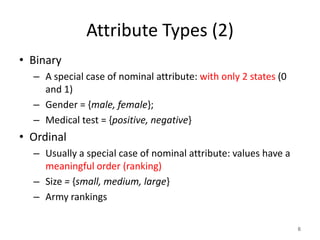 Attribute Types (2)
• Binary
– A special case of nominal attribute: with only 2 states (0
and 1)
– Gender = {male, female};
– Medical test = {positive, negative}
• Ordinal
– Usually a special case of nominal attribute: values have a
meaningful order (ranking)
– Size = {small, medium, large}
– Army rankings
6
 