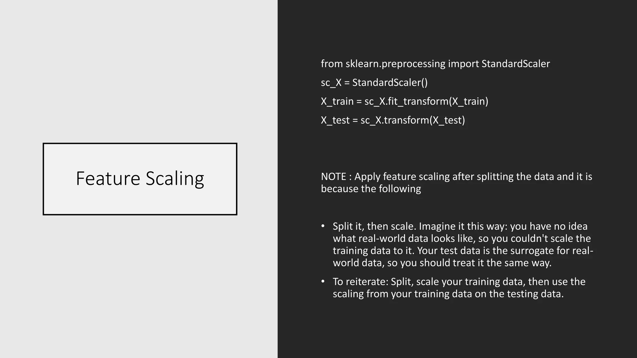 Feature Scaling
from sklearn.preprocessing import StandardScaler
sc_X = StandardScaler()
X_train = sc_X.fit_transform(X_train)
X_test = sc_X.transform(X_test)
NOTE : Apply feature scaling after splitting the data and it is
because the following
• Split it, then scale. Imagine it this way: you have no idea
what real-world data looks like, so you couldn't scale the
training data to it. Your test data is the surrogate for real-
world data, so you should treat it the same way.
• To reiterate: Split, scale your training data, then use the
scaling from your training data on the testing data.
 