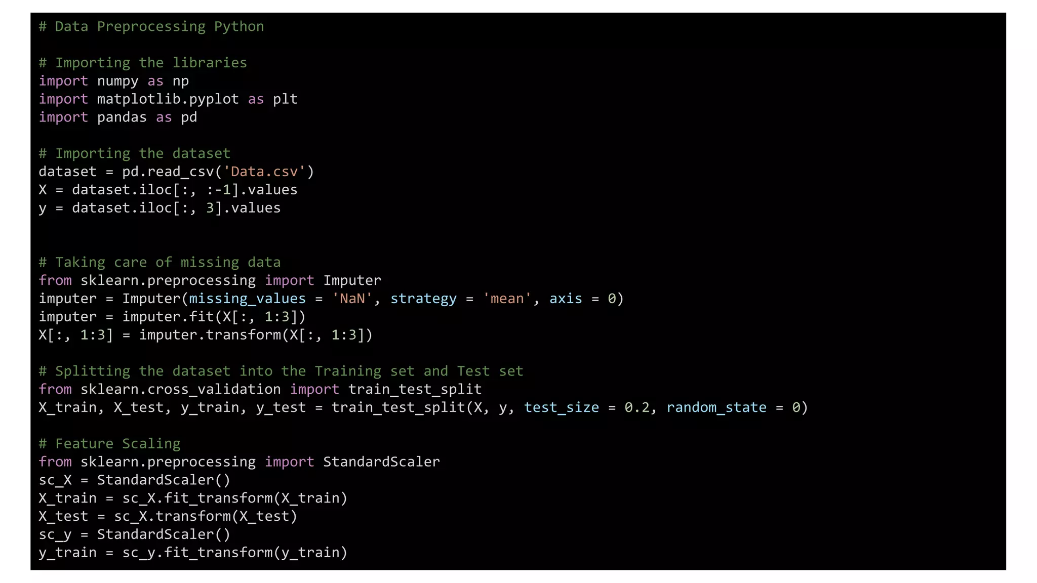 # Data Preprocessing Python
# Importing the libraries
import numpy as np
import matplotlib.pyplot as plt
import pandas as pd
# Importing the dataset
dataset = pd.read_csv('Data.csv')
X = dataset.iloc[:, :-1].values
y = dataset.iloc[:, 3].values
# Taking care of missing data
from sklearn.preprocessing import Imputer
imputer = Imputer(missing_values = 'NaN', strategy = 'mean', axis = 0)
imputer = imputer.fit(X[:, 1:3])
X[:, 1:3] = imputer.transform(X[:, 1:3])
# Splitting the dataset into the Training set and Test set
from sklearn.cross_validation import train_test_split
X_train, X_test, y_train, y_test = train_test_split(X, y, test_size = 0.2, random_state = 0)
# Feature Scaling
from sklearn.preprocessing import StandardScaler
sc_X = StandardScaler()
X_train = sc_X.fit_transform(X_train)
X_test = sc_X.transform(X_test)
sc_y = StandardScaler()
y_train = sc_y.fit_transform(y_train)
 