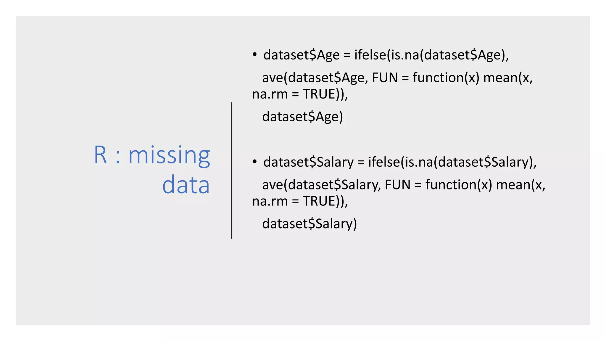 R : missing
data
• dataset$Age = ifelse(is.na(dataset$Age),
ave(dataset$Age, FUN = function(x) mean(x,
na.rm = TRUE)),
dataset$Age)
• dataset$Salary = ifelse(is.na(dataset$Salary),
ave(dataset$Salary, FUN = function(x) mean(x,
na.rm = TRUE)),
dataset$Salary)
 