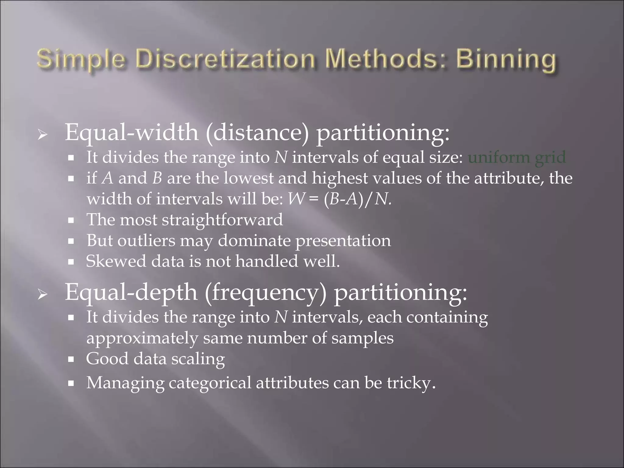  Equal-width (distance) partitioning:
 It divides the range into N intervals of equal size: uniform grid
 if A and B are the lowest and highest values of the attribute, the
width of intervals will be: W = (B-A)/N.
 The most straightforward
 But outliers may dominate presentation
 Skewed data is not handled well.
 Equal-depth (frequency) partitioning:
 It divides the range into N intervals, each containing
approximately same number of samples
 Good data scaling
 Managing categorical attributes can be tricky.
 
