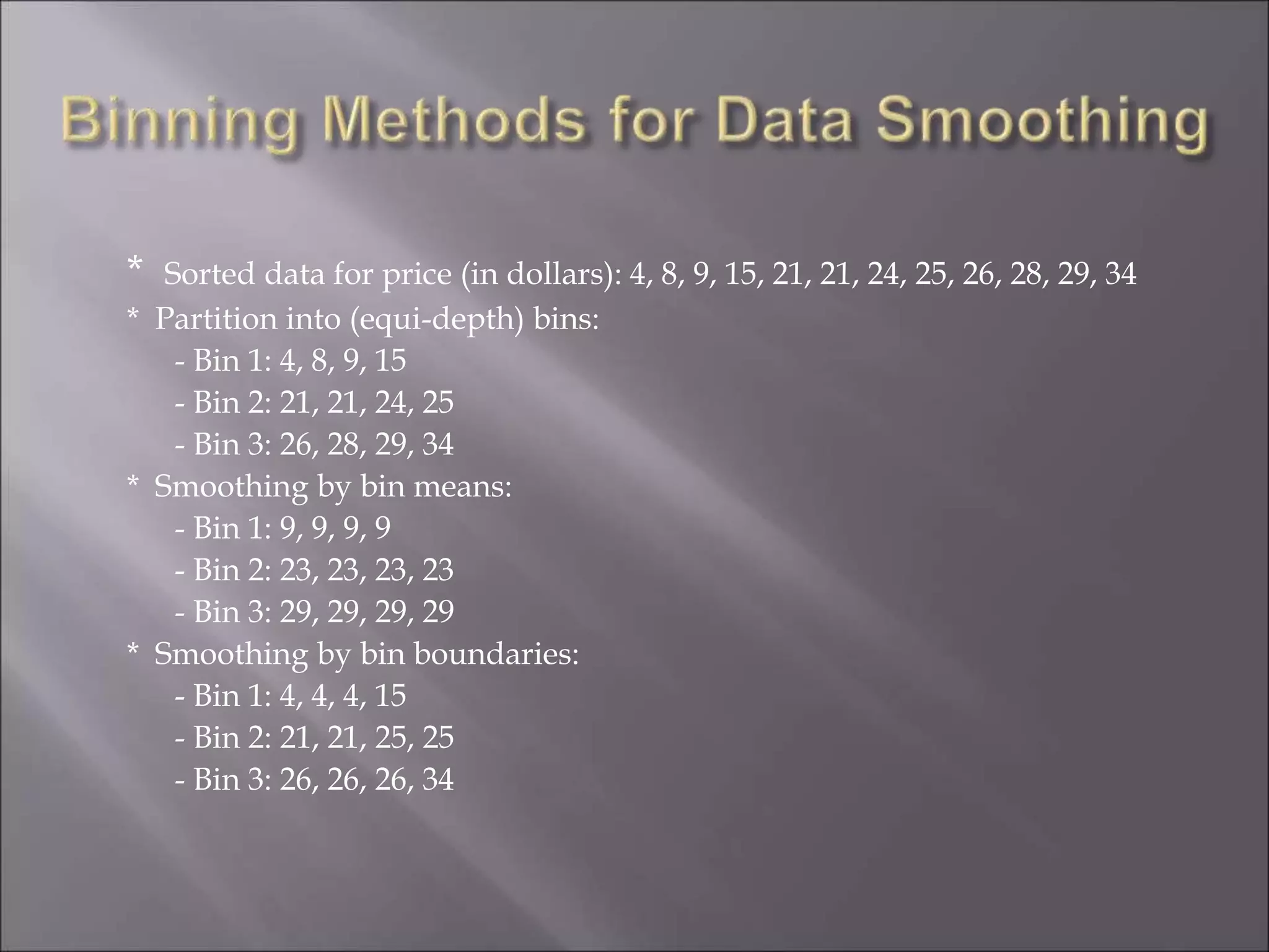 * Sorted data for price (in dollars): 4, 8, 9, 15, 21, 21, 24, 25, 26, 28, 29, 34
* Partition into (equi-depth) bins:
- Bin 1: 4, 8, 9, 15
- Bin 2: 21, 21, 24, 25
- Bin 3: 26, 28, 29, 34
* Smoothing by bin means:
- Bin 1: 9, 9, 9, 9
- Bin 2: 23, 23, 23, 23
- Bin 3: 29, 29, 29, 29
* Smoothing by bin boundaries:
- Bin 1: 4, 4, 4, 15
- Bin 2: 21, 21, 25, 25
- Bin 3: 26, 26, 26, 34
 