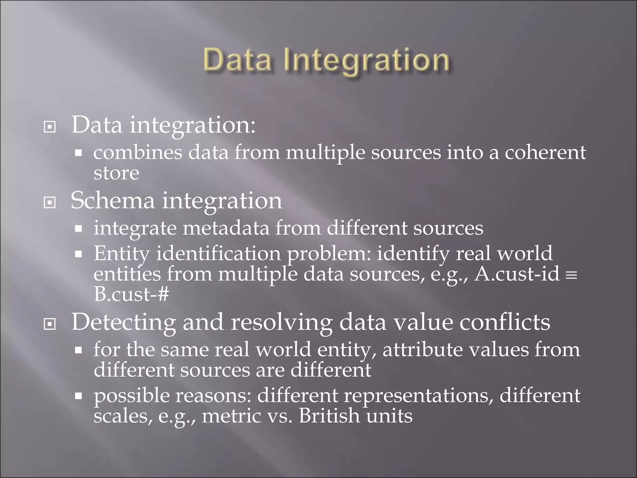  Data integration:
 combines data from multiple sources into a coherent
store
 Schema integration
 integrate metadata from different sources
 Entity identification problem: identify real world
entities from multiple data sources, e.g., A.cust-id 
B.cust-#
 Detecting and resolving data value conflicts
 for the same real world entity, attribute values from
different sources are different
 possible reasons: different representations, different
scales, e.g., metric vs. British units
 