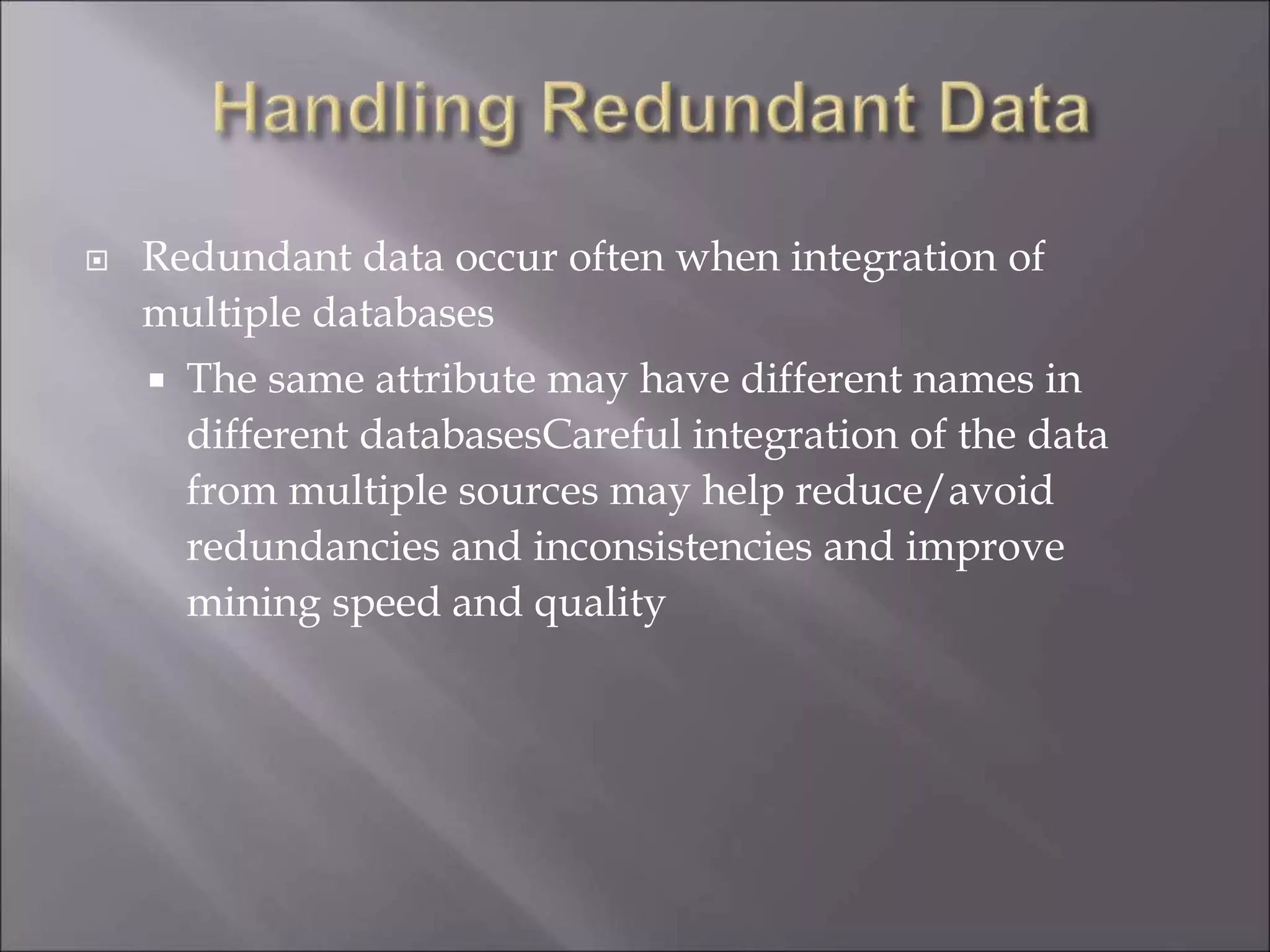  Redundant data occur often when integration of
multiple databases
 The same attribute may have different names in
different databasesCareful integration of the data
from multiple sources may help reduce/avoid
redundancies and inconsistencies and improve
mining speed and quality
 