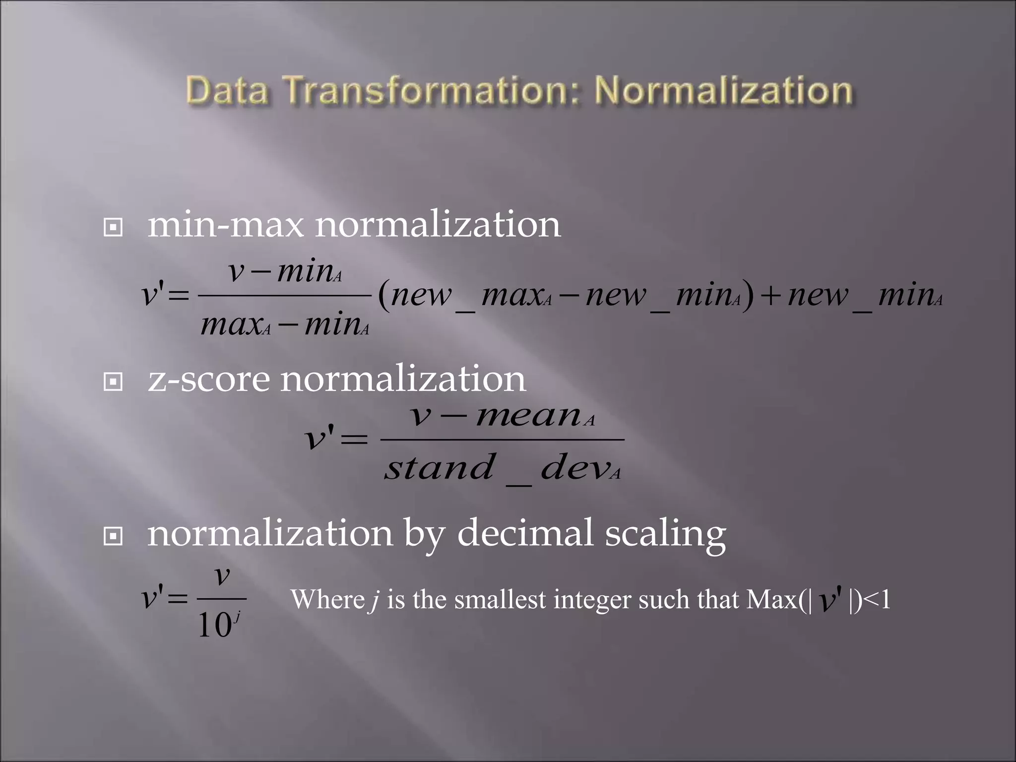  min-max normalization
 z-score normalization
 normalization by decimal scaling
AAA
AA
A
minnewminnewmaxnew
minmax
minv
v _)__(' 



A
A
devstand
meanv
v
_
'


j
v
v
10
' Where j is the smallest integer such that Max(| |)<1'v
 