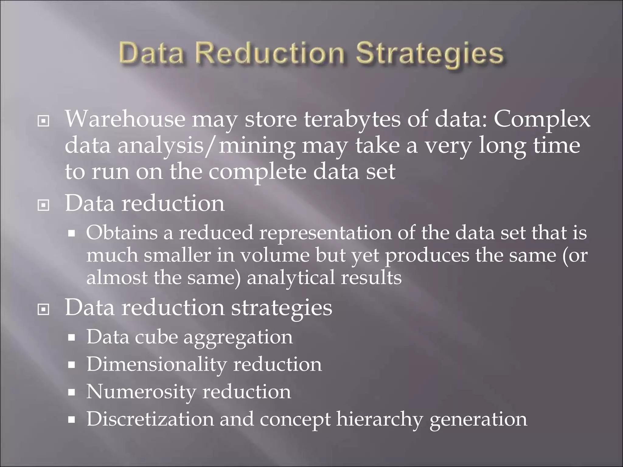  Warehouse may store terabytes of data: Complex
data analysis/mining may take a very long time
to run on the complete data set
 Data reduction
 Obtains a reduced representation of the data set that is
much smaller in volume but yet produces the same (or
almost the same) analytical results
 Data reduction strategies
 Data cube aggregation
 Dimensionality reduction
 Numerosity reduction
 Discretization and concept hierarchy generation
 
