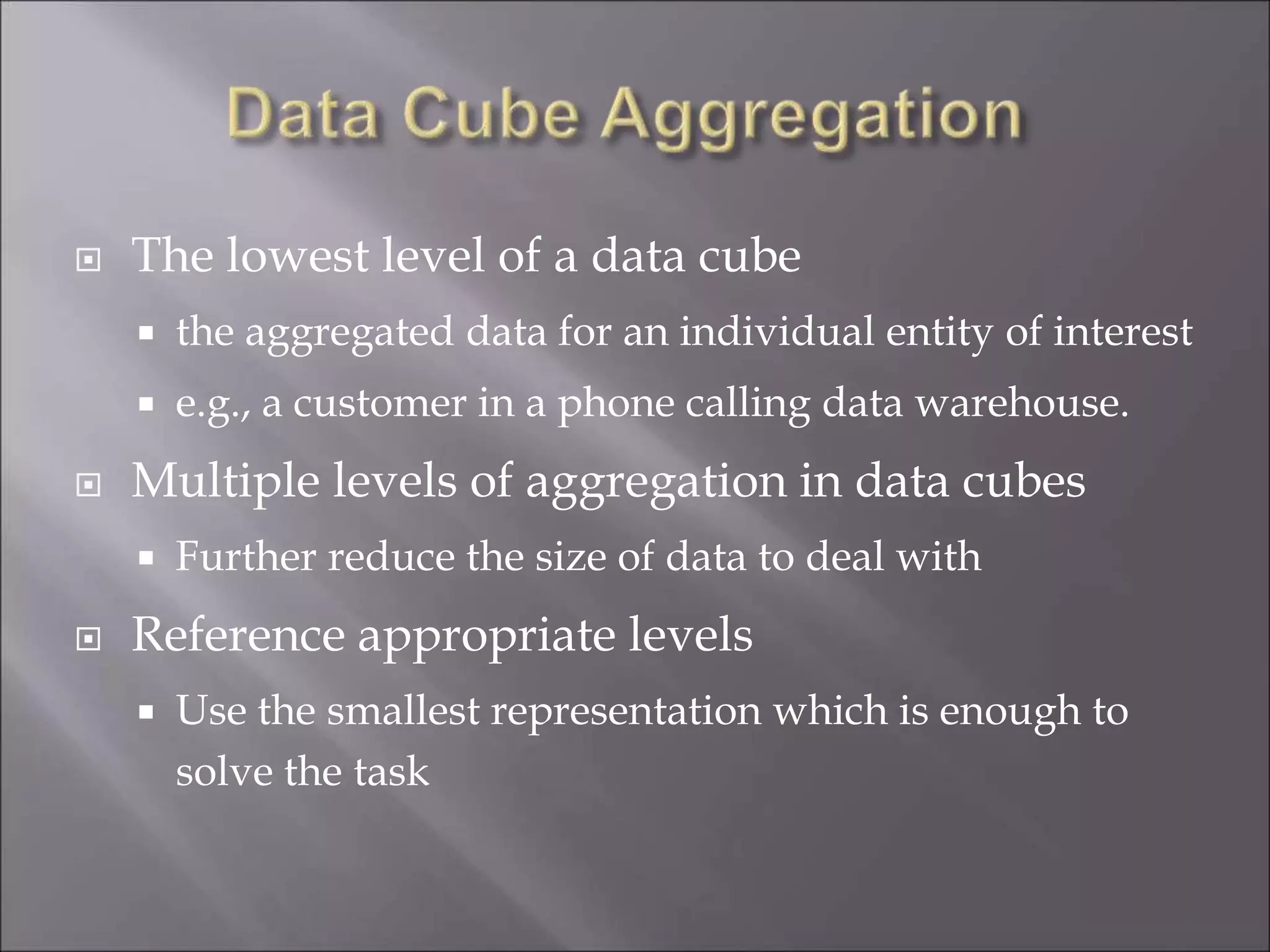  The lowest level of a data cube
 the aggregated data for an individual entity of interest
 e.g., a customer in a phone calling data warehouse.
 Multiple levels of aggregation in data cubes
 Further reduce the size of data to deal with
 Reference appropriate levels
 Use the smallest representation which is enough to
solve the task
 