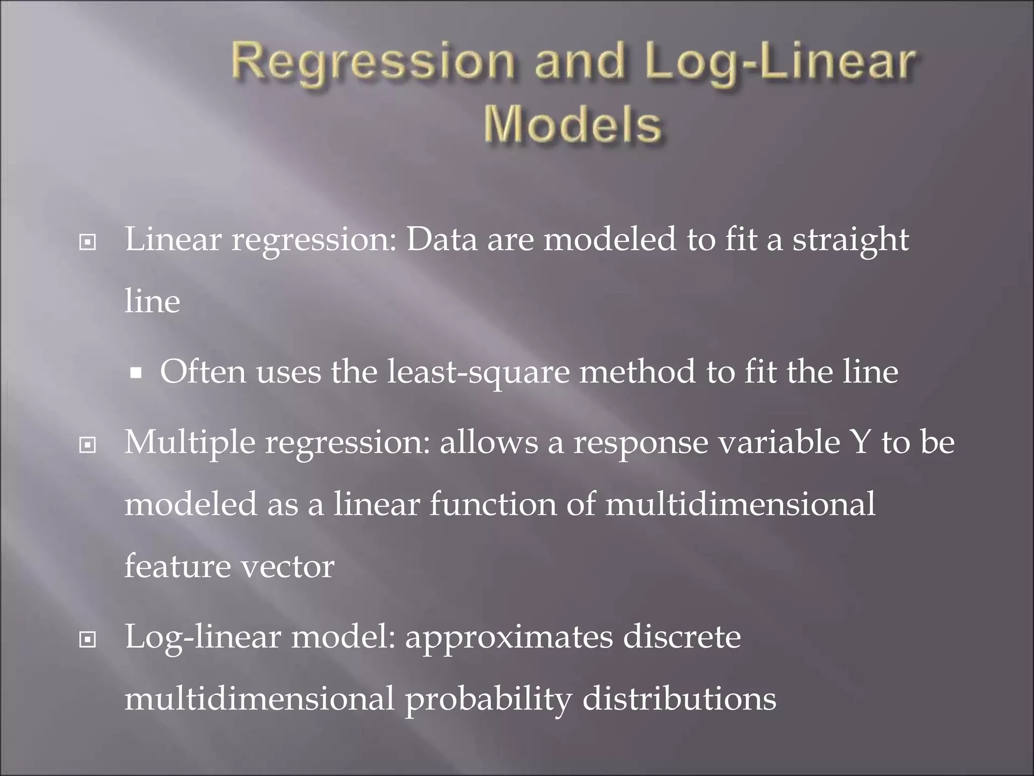  Linear regression: Data are modeled to fit a straight
line
 Often uses the least-square method to fit the line
 Multiple regression: allows a response variable Y to be
modeled as a linear function of multidimensional
feature vector
 Log-linear model: approximates discrete
multidimensional probability distributions
 