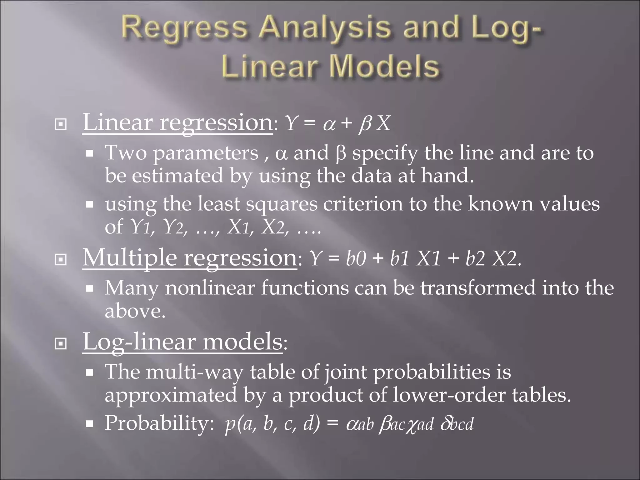 Linear regression: Y =  +  X
 Two parameters ,  and  specify the line and are to
be estimated by using the data at hand.
 using the least squares criterion to the known values
of Y1, Y2, …, X1, X2, ….
 Multiple regression: Y = b0 + b1 X1 + b2 X2.
 Many nonlinear functions can be transformed into the
above.
 Log-linear models:
 The multi-way table of joint probabilities is
approximated by a product of lower-order tables.
 Probability: p(a, b, c, d) = ab acad bcd
 
