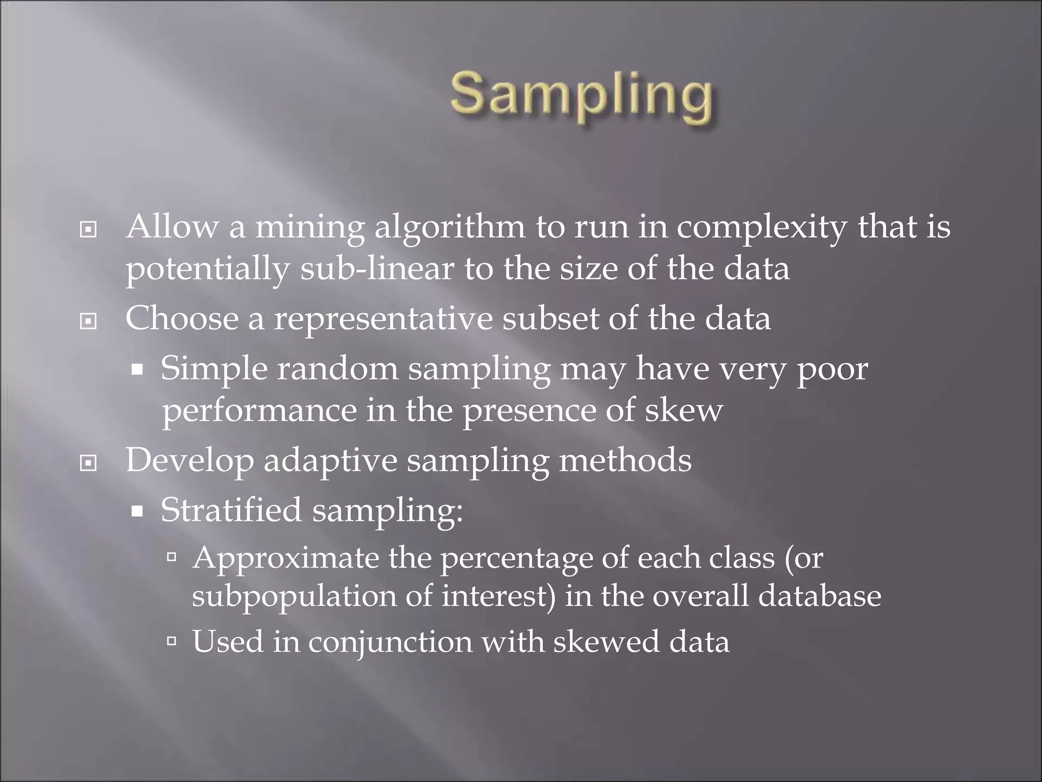  Allow a mining algorithm to run in complexity that is
potentially sub-linear to the size of the data
 Choose a representative subset of the data
 Simple random sampling may have very poor
performance in the presence of skew
 Develop adaptive sampling methods
 Stratified sampling:
 Approximate the percentage of each class (or
subpopulation of interest) in the overall database
 Used in conjunction with skewed data
 