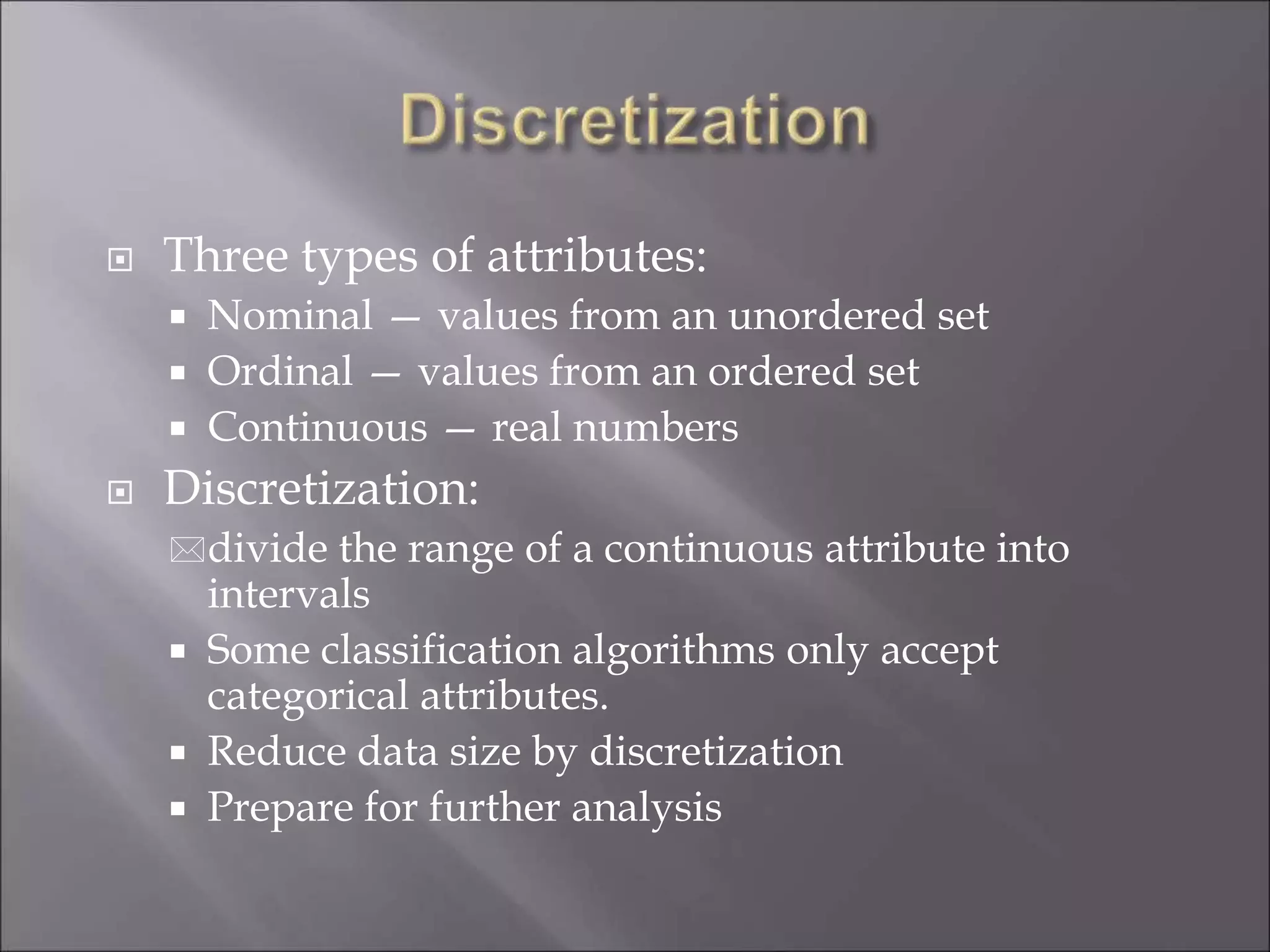  Three types of attributes:
 Nominal — values from an unordered set
 Ordinal — values from an ordered set
 Continuous — real numbers
 Discretization:
divide the range of a continuous attribute into
intervals
 Some classification algorithms only accept
categorical attributes.
 Reduce data size by discretization
 Prepare for further analysis
 