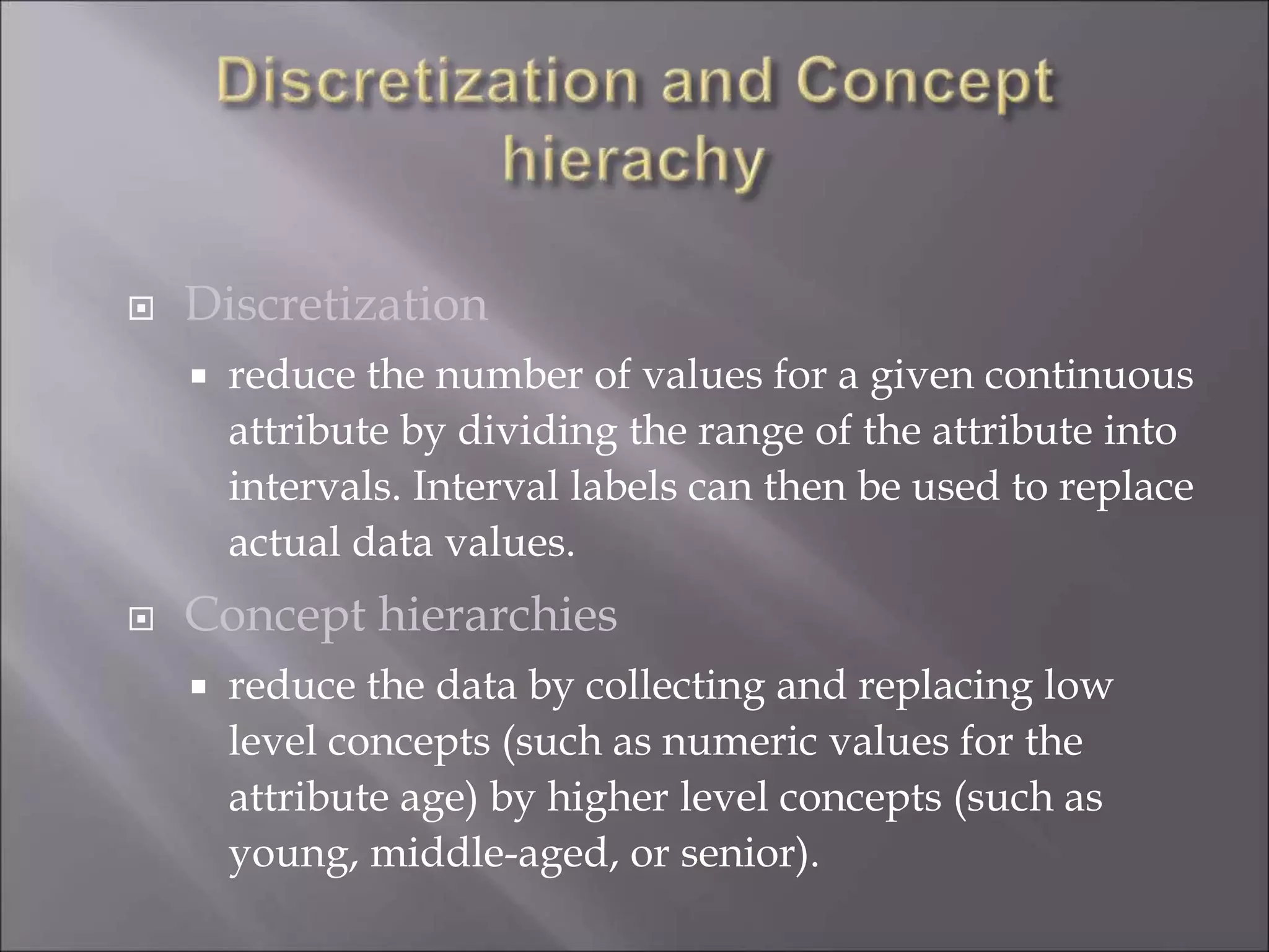  Discretization
 reduce the number of values for a given continuous
attribute by dividing the range of the attribute into
intervals. Interval labels can then be used to replace
actual data values.
 Concept hierarchies
 reduce the data by collecting and replacing low
level concepts (such as numeric values for the
attribute age) by higher level concepts (such as
young, middle-aged, or senior).
 