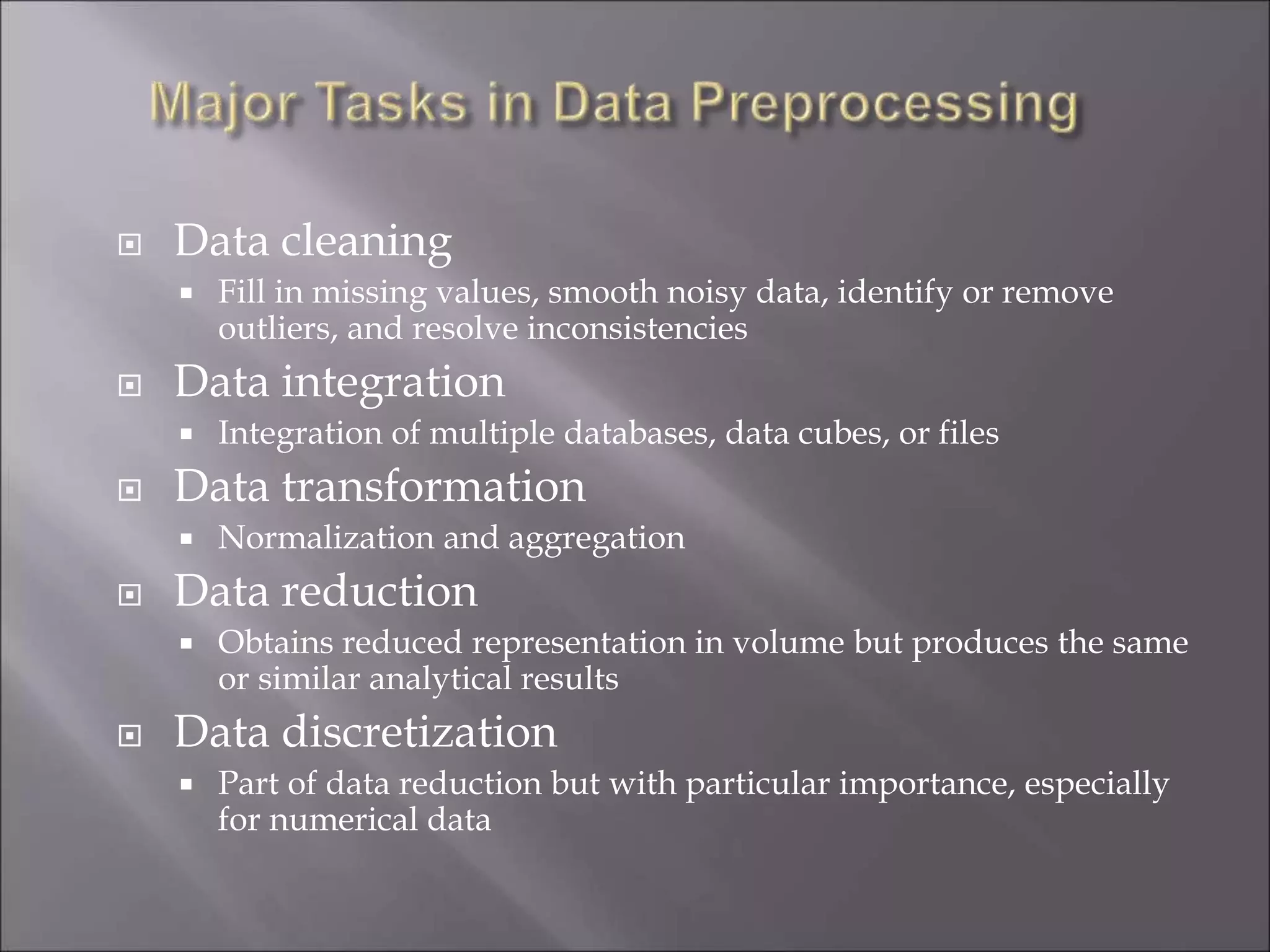  Data cleaning
 Fill in missing values, smooth noisy data, identify or remove
outliers, and resolve inconsistencies
 Data integration
 Integration of multiple databases, data cubes, or files
 Data transformation
 Normalization and aggregation
 Data reduction
 Obtains reduced representation in volume but produces the same
or similar analytical results
 Data discretization
 Part of data reduction but with particular importance, especially
for numerical data
 