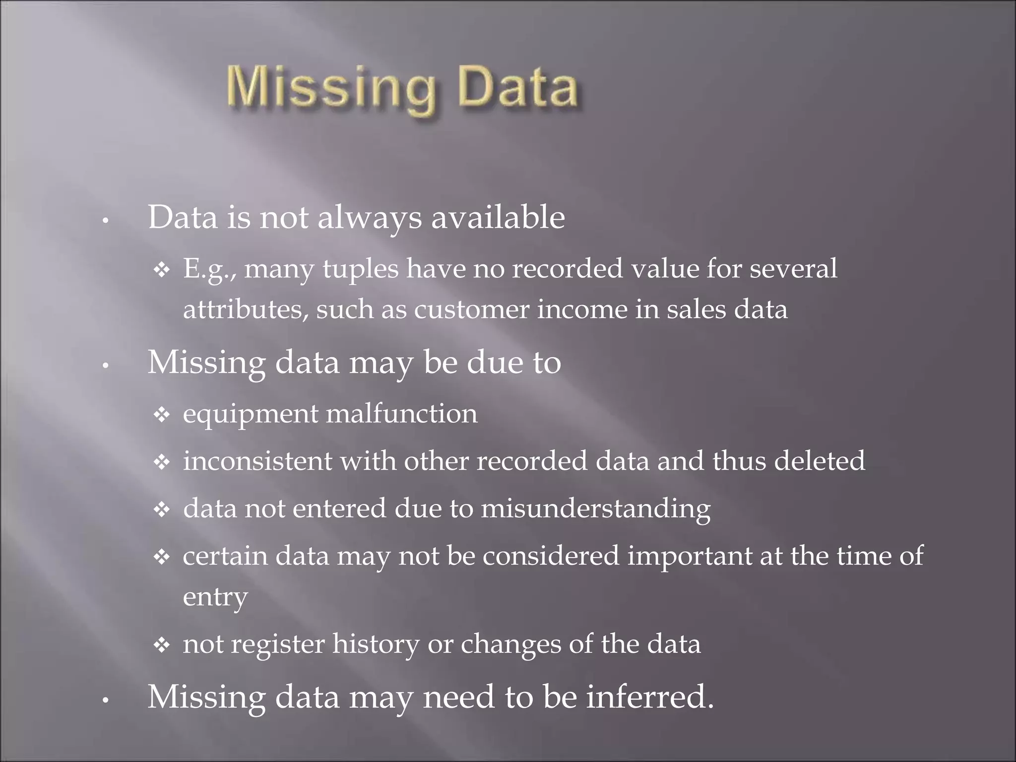 • Data is not always available
 E.g., many tuples have no recorded value for several
attributes, such as customer income in sales data
• Missing data may be due to
 equipment malfunction
 inconsistent with other recorded data and thus deleted
 data not entered due to misunderstanding
 certain data may not be considered important at the time of
entry
 not register history or changes of the data
• Missing data may need to be inferred.
 